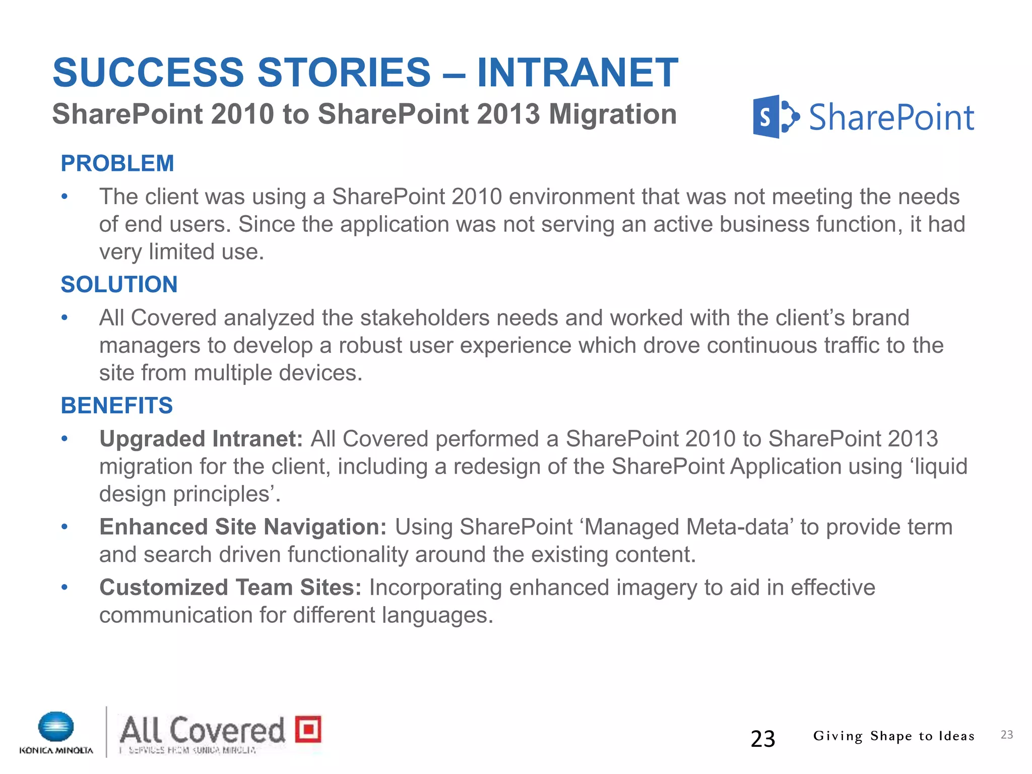 23
23
PROBLEM
• The client was using a SharePoint 2010 environment that was not meeting the needs
of end users. Since the application was not serving an active business function, it had
very limited use.
SOLUTION
• All Covered analyzed the stakeholders needs and worked with the client’s brand
managers to develop a robust user experience which drove continuous traffic to the
site from multiple devices.
BENEFITS
• Upgraded Intranet: All Covered performed a SharePoint 2010 to SharePoint 2013
migration for the client, including a redesign of the SharePoint Application using ‘liquid
design principles’.
• Enhanced Site Navigation: Using SharePoint ‘Managed Meta-data’ to provide term
and search driven functionality around the existing content.
• Customized Team Sites: Incorporating enhanced imagery to aid in effective
communication for different languages.
SharePoint 2010 to SharePoint 2013 Migration
SUCCESS STORIES – INTRANET
 