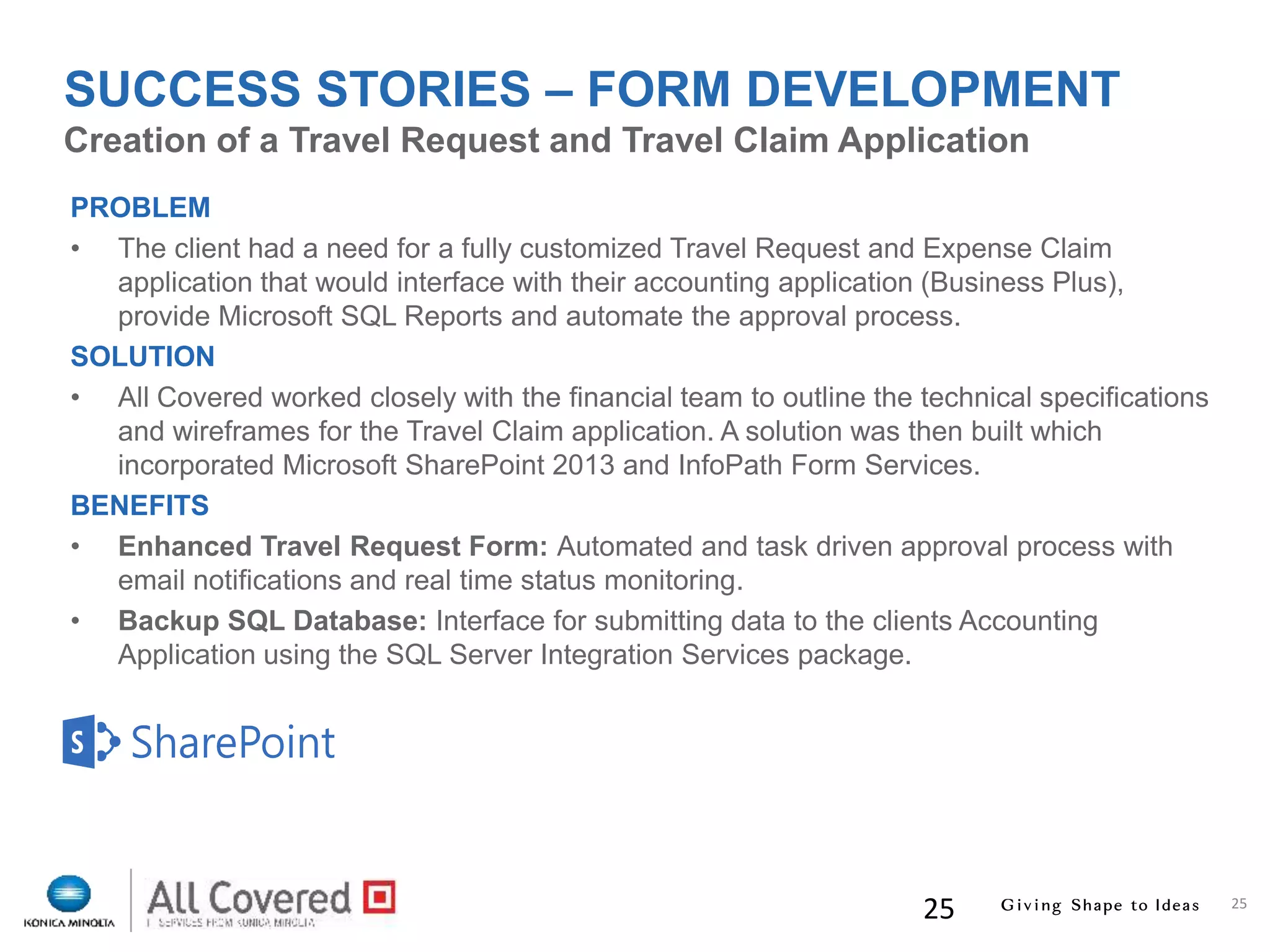 25
25
PROBLEM
• The client had a need for a fully customized Travel Request and Expense Claim
application that would interface with their accounting application (Business Plus),
provide Microsoft SQL Reports and automate the approval process.
SOLUTION
• All Covered worked closely with the financial team to outline the technical specifications
and wireframes for the Travel Claim application. A solution was then built which
incorporated Microsoft SharePoint 2013 and InfoPath Form Services.
BENEFITS
• Enhanced Travel Request Form: Automated and task driven approval process with
email notifications and real time status monitoring.
• Backup SQL Database: Interface for submitting data to the clients Accounting
Application using the SQL Server Integration Services package.
Creation of a Travel Request and Travel Claim Application
SUCCESS STORIES – FORM DEVELOPMENT
 