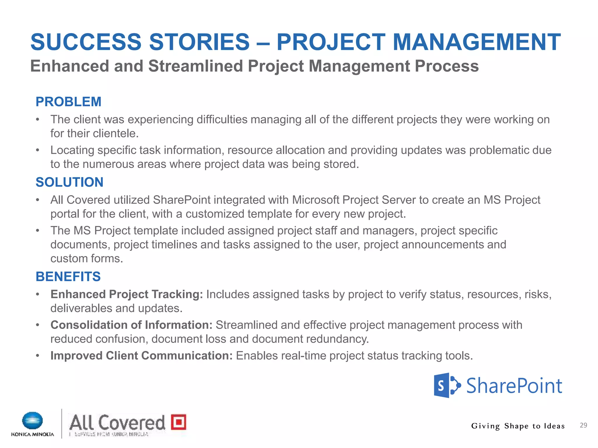 29
PROBLEM
• The client was experiencing difficulties managing all of the different projects they were working on
for their clientele.
• Locating specific task information, resource allocation and providing updates was problematic due
to the numerous areas where project data was being stored.
SOLUTION
• All Covered utilized SharePoint integrated with Microsoft Project Server to create an MS Project
portal for the client, with a customized template for every new project.
• The MS Project template included assigned project staff and managers, project specific
documents, project timelines and tasks assigned to the user, project announcements and
custom forms.
BENEFITS
• Enhanced Project Tracking: Includes assigned tasks by project to verify status, resources, risks,
deliverables and updates.
• Consolidation of Information: Streamlined and effective project management process with
reduced confusion, document loss and document redundancy.
• Improved Client Communication: Enables real-time project status tracking tools.
Enhanced and Streamlined Project Management Process
SUCCESS STORIES – PROJECT MANAGEMENT
 