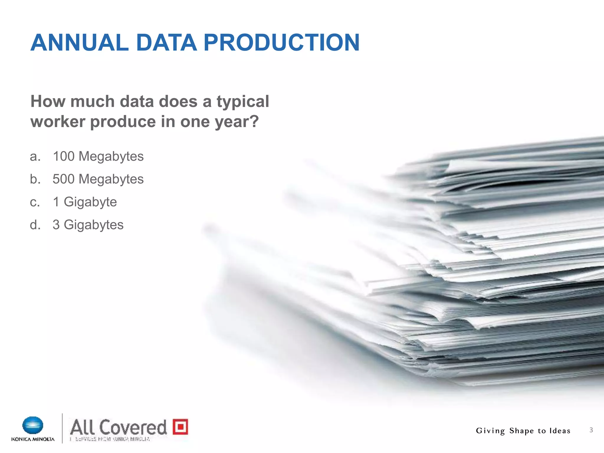 3
How much data does a typical
worker produce in one year?
ANNUAL DATA PRODUCTION
a. 100 Megabytes
b. 500 Megabytes
c. 1 Gigabyte
d. 3 Gigabytes
3
 