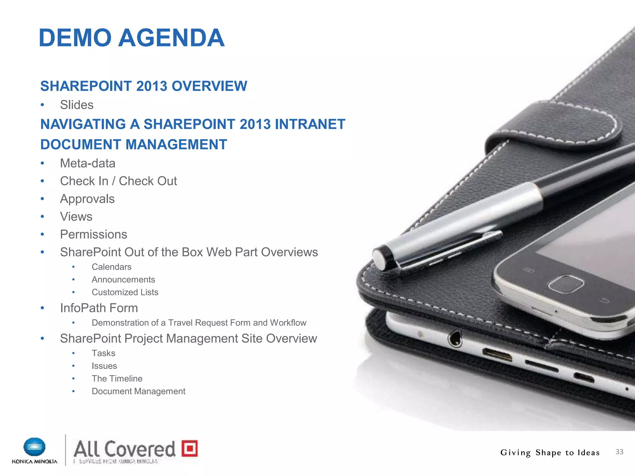 33
DEMO AGENDA
SHAREPOINT 2013 OVERVIEW
• Slides
NAVIGATING A SHAREPOINT 2013 INTRANET
DOCUMENT MANAGEMENT
• Meta-data
• Check In / Check Out
• Approvals
• Views
• Permissions
• SharePoint Out of the Box Web Part Overviews
• Calendars
• Announcements
• Customized Lists
• InfoPath Form
• Demonstration of a Travel Request Form and Workflow
• SharePoint Project Management Site Overview
• Tasks
• Issues
• The Timeline
• Document Management
 
