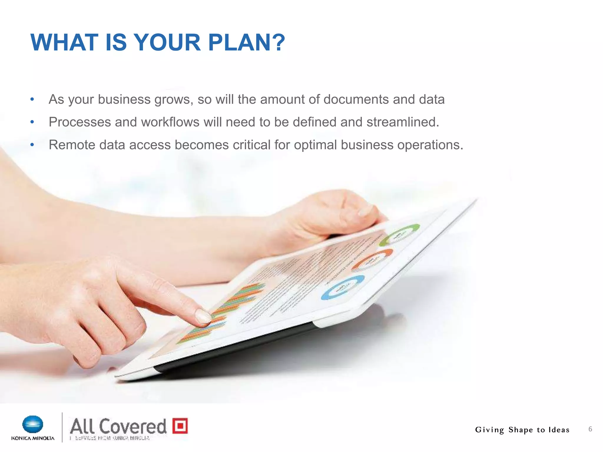 6
WHAT IS YOUR PLAN?
• As your business grows, so will the amount of documents and data
• Processes and workflows will need to be defined and streamlined.
• Remote data access becomes critical for optimal business operations.
 