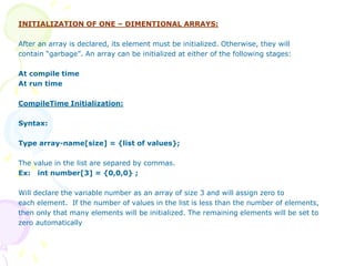 INITIALIZATION OF ONE – DIMENTIONAL ARRAYS:
After an array is declared, its element must be initialized. Otherwise, they will
contain “garbage”. An array can be initialized at either of the following stages:
At compile time
At run time
CompileTime Initialization:
Syntax:
Type array-name[size] = {list of values};
The value in the list are separed by commas.
Ex: int number[3] = {0,0,0} ;
Will declare the variable number as an array of size 3 and will assign zero to
each element. If the number of values in the list is less than the number of elements,
then only that many elements will be initialized. The remaining elements will be set to
zero automatically
 