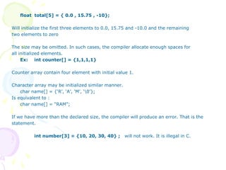 float total[5] = { 0.0 , 15.75 , -10};
Will initialize the first three elements to 0.0, 15.75 and -10.0 and the remaining
two elements to zero
The size may be omitted. In such cases, the compiler allocate enough spaces for
all initialized elements.
Ex: int counter[] = {1,1,1,1}
Counter array contain four element with initial value 1.
Character array may be initialized similar manner.
char name[] = {‘R’, ‘A’, ‘M’, ‘0’};
Is equivalent to :
char name[] = “RAM”;
If we have more than the declared size, the compiler will produce an error. That is the
statement.
int number[3] = {10, 20, 30, 40} ; will not work. It is illegal in C.
 