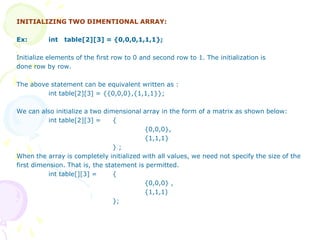 INITIALIZING TWO DIMENTIONAL ARRAY:
Ex: int table[2][3] = {0,0,0,1,1,1};
Initialize elements of the first row to 0 and second row to 1. The initialization is
done row by row.
The above statement can be equivalent written as :
int table[2][3] = {{0,0,0},{1,1,1}};
We can also initialize a two dimensional array in the form of a matrix as shown below:
int table[2][3] = {
{0,0,0},
{1,1,1}
} ;
When the array is completely initialized with all values, we need not specify the size of the
first dimension. That is, the statement is permitted.
int table[][3] = {
{0,0,0} ,
{1,1,1)
};
 
