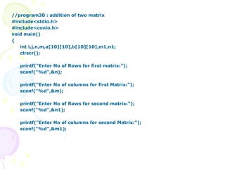 //program30 : addition of two matrix
#include<stdio.h>
#include<conio.h>
void main()
{
int i,j,n,m,a[10][10],b[10][10],m1,n1;
clrscr();
printf("Enter No of Rows for first matrix:");
scanf("%d",&n);
printf("Enter No of columns for first Matrix:");
scanf("%d",&m);
printf("Enter No of Rows for second matrix:");
scanf("%d",&n1);
printf("Enter No of columns for second Matrix:");
scanf("%d",&m1);
 