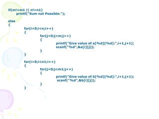 if(m!=m1 || n!=n1)
printf("Sum not Possible.");
else
{
for(i=0;i<n;i++)
{
for(j=0;j<m;j++)
{
printf("Give value of a[%d][%d]:",i+1,j+1);
scanf("%d",&a[i][j]);
}
}
for(i=0;i<n1;i++)
{
for(j=0;j<m1;j++)
{
printf("Give value of b[%d][%d]:",i+1,j+1);
scanf("%d",&b[i][j]);
}
}
 