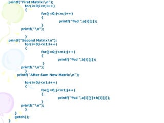 printf("First Matrix:n");
for(i=0;i<n;i++)
{
for(j=0;j<m;j++)
{
printf("%d ",a[i][j]);
}
printf("n");
}
printf("Second Matrixn");
for(i=0;i<n1;i++)
{
for(j=0;j<m1;j++)
{
printf("%d ",b[i][j]);
}
printf("n");
}
printf("After Sum New Matrixn");
for(i=0;i<n1;i++)
{
for(j=0;j<m1;j++)
{
printf("%d ",a[i][j]+b[i][j]);
}
printf("n");
}
}
getch();
}
 