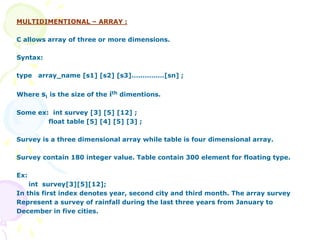 MULTIDIMENTIONAL – ARRAY :
C allows array of three or more dimensions.
Syntax:
type array_name [s1] [s2] [s3]……………[sn] ;
Where si is the size of the ith dimentions.
Some ex: int survey [3] [5] [12] ;
float table [5] [4] [5] [3] ;
Survey is a three dimensional array while table is four dimensional array.
Survey contain 180 integer value. Table contain 300 element for floating type.
Ex:
int survey[3][5][12];
In this first index denotes year, second city and third month. The array survey
Represent a survey of rainfall during the last three years from January to
December in five cities.
 