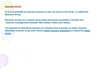 Dynamic Array:
In C it is possible to allocate memory at the run time to the Array is called the
Dynamic Array.
Dynamic arrays are created using what are known as pointer variable and
memory management function like malloc, calloc and realloc.
The process of allocating memory at compile time is known as static memory
allocation and the array that receive static memory allocation is called the static
array.
 