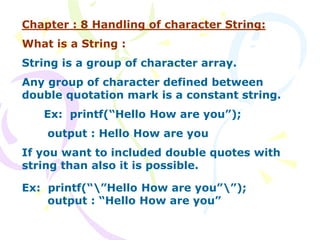 Chapter : 8 Handling of character String:
What is a String :
String is a group of character array.
Any group of character defined between
double quotation mark is a constant string.
Ex: printf(“Hello How are you”);
output : Hello How are you
If you want to included double quotes with
string than also it is possible.
Ex: printf(“”Hello How are you””);
output : “Hello How are you”
 