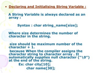 • Declaring and Initialising String Variable :
A String Variable is always declared as an
array :
Syntax : char string_name[size];
Where size determines the number of
character in the string.
size should be maximum number of the
character + 1.
because When the compiler assigns the
character string to character array . It
automatically supplies null character (“0”)
at the end of the string.
Ex: char city[10];
char name[30];
 
