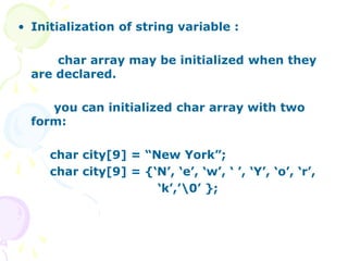 • Initialization of string variable :
char array may be initialized when they
are declared.
you can initialized char array with two
form:
char city[9] = “New York”;
char city[9] = {‘N’, ‘e’, ‘w’, ‘ ’, ‘Y’, ‘o’, ‘r’,
‘k’,’0’ };
 