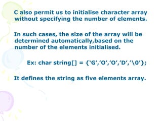 C also permit us to initialise character array
without specifying the number of elements.
In such cases, the size of the array will be
determined automatically,based on the
number of the elements initialised.
Ex: char string[] = {‘G’,’O’,’O’,’D’,’0’};
It defines the string as five elements array.
 