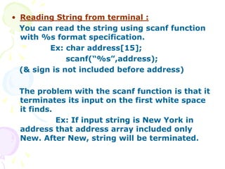 • Reading String from terminal :
You can read the string using scanf function
with %s format specification.
Ex: char address[15];
scanf(“%s”,address);
(& sign is not included before address)
The problem with the scanf function is that it
terminates its input on the first white space
it finds.
Ex: If input string is New York in
address that address array included only
New. After New, string will be terminated.
 
