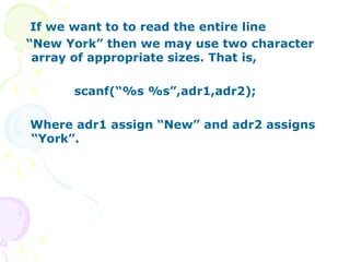 If we want to to read the entire line
“New York” then we may use two character
array of appropriate sizes. That is,
scanf(“%s %s”,adr1,adr2);
Where adr1 assign “New” and adr2 assigns
“York”.
 