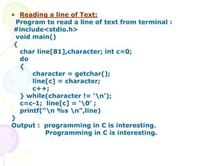 • Reading a line of Text:
Program to read a line of text from terminal :
#include<stdio.h>
void main()
{
char line[81],character; int c=0;
do
{
character = getchar();
line[c] = character;
c++;
} while(character != ‘n’);
c=c-1; line[c] = ‘0’ ;
printf(“n %s n”,line)
}
Output : programming in C is interesting.
Programming in C is interesting.
 