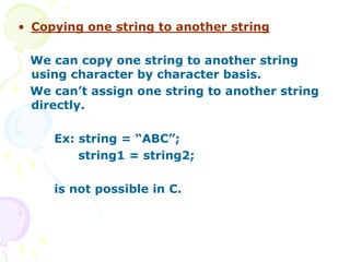 • Copying one string to another string
We can copy one string to another string
using character by character basis.
We can’t assign one string to another string
directly.
Ex: string = “ABC”;
string1 = string2;
is not possible in C.
 