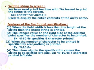 • Writing string to screen :
We have used printf function with %s format to print
the string to the screen.
Ex: printf(“%s”,name);
Used to display the entire contents of the array name.
Features of the %s format specification :
(1) When the field width is less than the length of the
string than the entire string is printed.
(2) The integer value on the right side of the decimal
point specifies the number of character to be printed.
Ex: %10.4s specifies 4 character printed .
(3) When the number of character to be printed is
specified by zero,nothing is printed.
Ex: %10.0s
(4) The minus sign in the specification causes the
string to be printed left side. Ex: %-10.4s 4 character
printed left side.
 