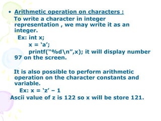 • Arithmetic operation on characters :
To write a character in integer
representation , we may write it as an
integer.
Ex: int x;
x = ‘a’;
printf(“%dn”,x); it will display number
97 on the screen.
It is also possible to perform arithmetic
operation on the character constants and
variable.
Ex: x = ‘z’ – 1
Ascii value of z is 122 so x will be store 121.
 