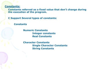 Constants:
Constants referred as a fixed value that don't change during
the execution of the program.
C Support Several types of constants:
Constants
Numeric Constants
Integer constants
Real Constants
Character Constants
Single Character Constants
String Constants
 