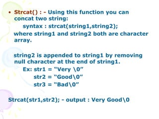 • Strcat() : - Using this function you can
concat two string:
syntax : strcat(string1,string2);
where string1 and string2 both are character
array.
string2 is appended to string1 by removing
null character at the end of string1.
Ex: str1 = “Very 0”
str2 = “Good0”
str3 = “Bad0”
Strcat(str1,str2); - output : Very Good0
 