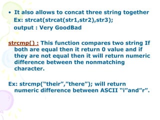 • It also allows to concat three string together
Ex: strcat(strcat(str1,str2),str3);
output : Very GoodBad
strcmp() : This function compares two string If
both are equal then it return 0 value and if
they are not equal then it will return numeric
difference between the nonmatching
character.
Ex: strcmp(“their”,”there”); will return
numeric difference between ASCII “i”and”r”.
 