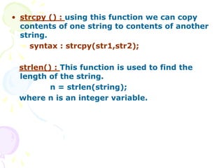 • strcpy () : using this function we can copy
contents of one string to contents of another
string.
syntax : strcpy(str1,str2);
strlen() : This function is used to find the
length of the string.
n = strlen(string);
where n is an integer variable.
 