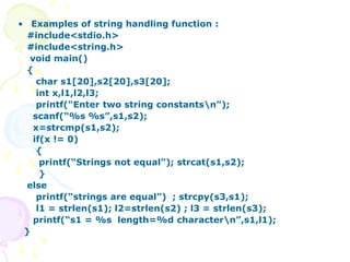 • Examples of string handling function :
#include<stdio.h>
#include<string.h>
void main()
{
char s1[20],s2[20],s3[20];
int x,l1,l2,l3;
printf(“Enter two string constantsn”);
scanf(“%s %s”,s1,s2);
x=strcmp(s1,s2);
if(x != 0)
{
printf(“Strings not equal”); strcat(s1,s2);
}
else
printf(“strings are equal”) ; strcpy(s3,s1);
l1 = strlen(s1); l2=strlen(s2) ; l3 = strlen(s3);
printf(“s1 = %s length=%d charactern”,s1,l1);
}
 