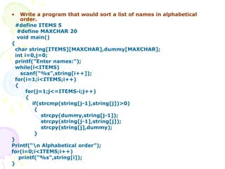 • Write a program that would sort a list of names in alphabetical
order.
#define ITEMS 5
#define MAXCHAR 20
void main()
{
char string[ITEMS][MAXCHAR],dummy[MAXCHAR];
int i=0,j=0;
printf(“Enter names:”);
while(i<ITEMS)
scanf(“%s”,string[i++]);
for(i=1;i<ITEMS;i++)
{
for(j=1;j<=ITEMS-i;j++)
{
if(strcmp(string[j-1],string[j])>0)
{
strcpy(dummy,string[j-1]);
strcpy(string[j-1],string[j]);
strcpy(string[j],dummy);
}
}
Printf(“n Alphabetical order”);
for(i=0;i<ITEMS;i++)
printf(“%s”,string[i]);
}
 