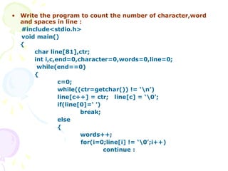 • Write the program to count the number of character,word
and spaces in line :
#include<stdio.h>
void main()
{
char line[81],ctr;
int i,c,end=0,character=0,words=0,line=0;
while(end==0)
{
c=0;
while((ctr=getchar()) != ‘n’)
line[c++] = ctr; line[c] = ‘0’;
if(line[0]=‘ ’)
break;
else
{
words++;
for(i=0;line[i] != ‘0’;i++)
continue :
 