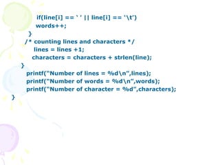 if(line[i] == ‘ ’ || line[i] == ‘t’)
words++;
}
/* counting lines and characters */
lines = lines +1;
characters = characters + strlen(line);
}
printf(“Number of lines = %dn”,lines);
printf(“Number of words = %dn”,words);
printf(“Number of character = %d”,characters);
}
 