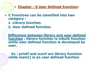 • Chapter - 9 User Defined Function:
• C Functions can be classified into two
category :
1. Library function.
2. User defined function.
Difference between library and user defined
function : library function is inbuilt function
while user defined function is developed by
user.
Ex : printf and scanf are library function
while main() is an user defined function
 