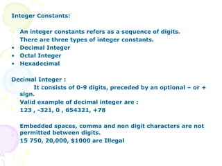Integer Constants:
An integer constants refers as a sequence of digits.
There are three types of integer constants.
• Decimal Integer
• Octal Integer
• Hexadecimal
Decimal Integer :
It consists of 0-9 digits, preceded by an optional – or +
sign.
Valid example of decimal integer are :
123 , -321, 0 , 654321, +78
Embedded spaces, comma and non digit characters are not
permitted between digits.
15 750, 20,000, $1000 are Illegal
 