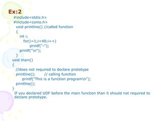 Ex:2
#include<stdio.h>
#include<conio.h>
void printline() //called function
{
int i;
for(i=1;i<40;i++)
printf("-");
printf("n");
}
void main()
{
//does not required to declare prototype
printline(); // calling function
printf("This is a function programn");
printline();
}
If you declared UDF before the main function than it should not required to
declare prototype.
 