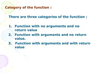 Category of the function :
There are three categories of the function :
1. Function with no arguments and no
return value
2. Function with arguments and no return
value.
3. Function with arguments and with return
value
 