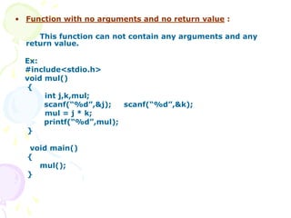• Function with no arguments and no return value :
This function can not contain any arguments and any
return value.
Ex:
#include<stdio.h>
void mul()
{
int j,k,mul;
scanf(“%d”,&j); scanf(“%d”,&k);
mul = j * k;
printf(“%d”,mul);
}
void main()
{
mul();
}
 