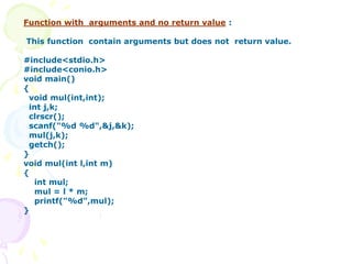 Function with arguments and no return value :
This function contain arguments but does not return value.
#include<stdio.h>
#include<conio.h>
void main()
{
void mul(int,int);
int j,k;
clrscr();
scanf("%d %d",&j,&k);
mul(j,k);
getch();
}
void mul(int l,int m)
{
int mul;
mul = l * m;
printf("%d",mul);
}
 