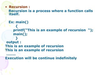 • Recursion :
Recursion is a process where a function calls
itself.
Ex: main()
{
printf(“This is an example of recursion “);
main();
}
output :
This is an example of recursion
This is an example of recursion
……..
Execution will be continue indefinitely
 