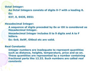 Octal Integer:
An Octal Integers consists of digits 0-7 with a leading 0.
Ex:
037, 0, 0435, 0551
Hexadecimal Integer:
A sequence of digits preceded by 0x or OX is considered as
Hexadecimal Integer.
Hexadecimal Integer includes 0 to 9 digits and A to F
letters.
Ex: 0x9, 0x9F, OXbcd etc are valid.
Real Constants:
Integer numbers are inadequate to represent quantities
such as distance, heights, temperature, price and so on.
These quantities are represented by a number containing
fractional parts like 12.32. Such numbers are called real
constants
 