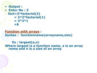 • Output :
• Enter No : 3
fact=3*factorial(2)
= 3*2*factorial(1)
= 3*2*1
=6
Function with arrays :
Syntax : functionname(arrayname,size)
Ex : largest(a,n)
Where largest is a function name, a is an array
name and n is a size of an array
 