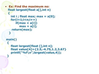 • Ex: Find the maximum no:
float largest(float a[],int n)
{
int i ; float max; max = a[0];
for(i=1;i<n;i++)
if(max < a[i])
max = a[i];
return(max);
}
main()
{
float largest[float [],int n];
float value[4]={2.5,-4.75,1.2,3.67}
printf(“%fn”,largest(value,4));
}
 