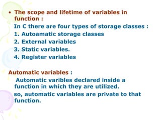 • The scope and lifetime of variables in
function :
In C there are four types of storage classes :
1. Autoamatic storage classes
2. External variables
3. Static variables.
4. Register variables
Automatic variables :
Automatic varibles declared inside a
function in which they are utilized.
so, automatic variables are private to that
function.
 
