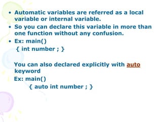 • Automatic variables are referred as a local
variable or internal variable.
• So you can declare this variable in more than
one function without any confusion.
• Ex: main()
{ int number ; }
You can also declared explicitly with auto
keyword
Ex: main()
{ auto int number ; }
 