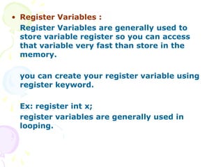 • Register Variables :
Register Variables are generally used to
store variable register so you can access
that variable very fast than store in the
memory.
you can create your register variable using
register keyword.
Ex: register int x;
register variables are generally used in
looping.
 