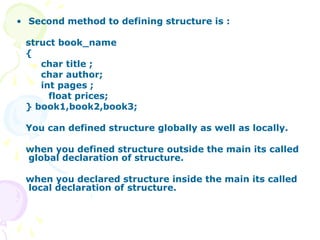 • Second method to defining structure is :
struct book_name
{
char title ;
char author;
int pages ;
float prices;
} book1,book2,book3;
You can defined structure globally as well as locally.
when you defined structure outside the main its called
global declaration of structure.
when you declared structure inside the main its called
local declaration of structure.
 
