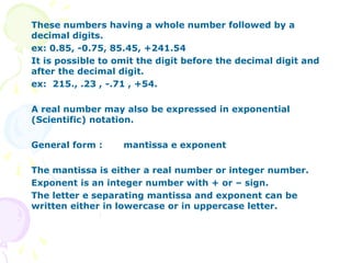 These numbers having a whole number followed by a
decimal digits.
ex: 0.85, -0.75, 85.45, +241.54
It is possible to omit the digit before the decimal digit and
after the decimal digit.
ex: 215., .23 , -.71 , +54.
A real number may also be expressed in exponential
(Scientific) notation.
General form : mantissa e exponent
The mantissa is either a real number or integer number.
Exponent is an integer number with + or – sign.
The letter e separating mantissa and exponent can be
written either in lowercase or in uppercase letter.
 