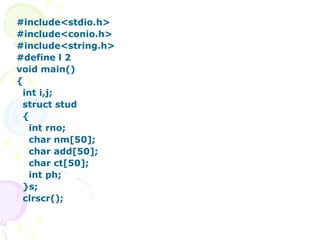 #include<stdio.h>
#include<conio.h>
#include<string.h>
#define l 2
void main()
{
int i,j;
struct stud
{
int rno;
char nm[50];
char add[50];
char ct[50];
int ph;
}s;
clrscr();
 