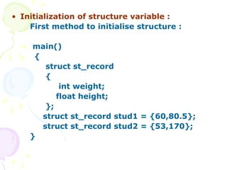 • Initialization of structure variable :
First method to initialise structure :
main()
{
struct st_record
{
int weight;
float height;
};
struct st_record stud1 = {60,80.5};
struct st_record stud2 = {53,170};
}
 