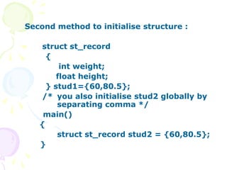 Second method to initialise structure :
struct st_record
{
int weight;
float height;
} stud1={60,80.5};
/* you also initialise stud2 globally by
separating comma */
main()
{
struct st_record stud2 = {60,80.5};
}
 